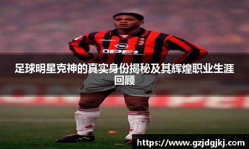 足球明星克神的真实身份揭秘及其辉煌职业生涯回顾