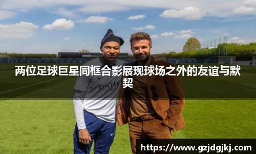 两位足球巨星同框合影展现球场之外的友谊与默契